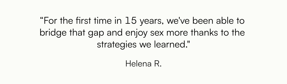  “For the first time in 15 years, weve been able to bridge that gap and enjoy sex more thanks to the strategies we learned. Helena R.