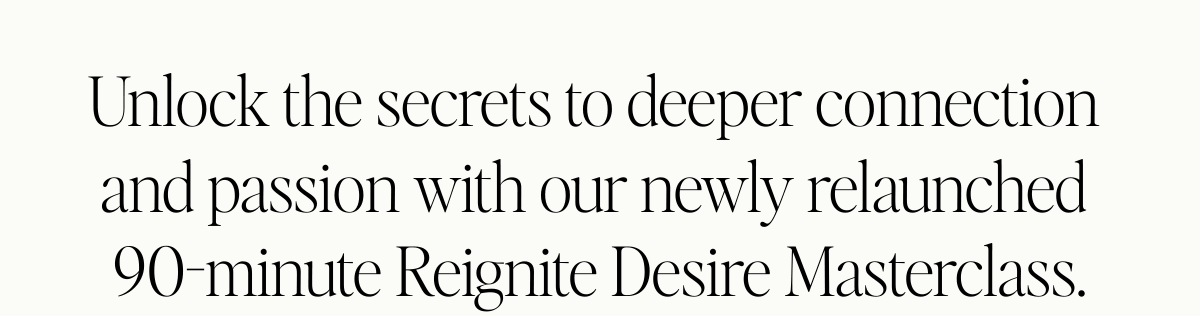  Unlock the secrets to deeper connection and passion with our newly relaunched 90-minute Reignite Desire Masterclass.