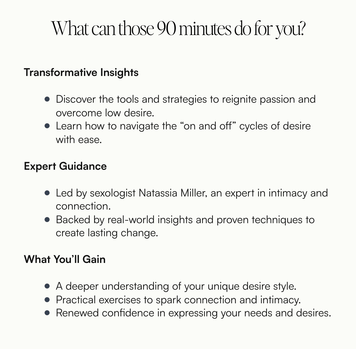  What can those 90 minutes do for you? Transformative InsightsDiscover the tools and strategies to reignite passion and overcome low desire.Learn how to navigate the “on and off” cycles of desire with ease.Expert GuidanceLed by sexologist Natassia Miller, an expert in intimacy and connection.Backed by real-world insights and proven techniques to create lasting change.What You’ll GainA deeper understanding of your unique desire style.Practical exercises to spark connection and intimacy.Renewed confidence in expressing your needs and desires.