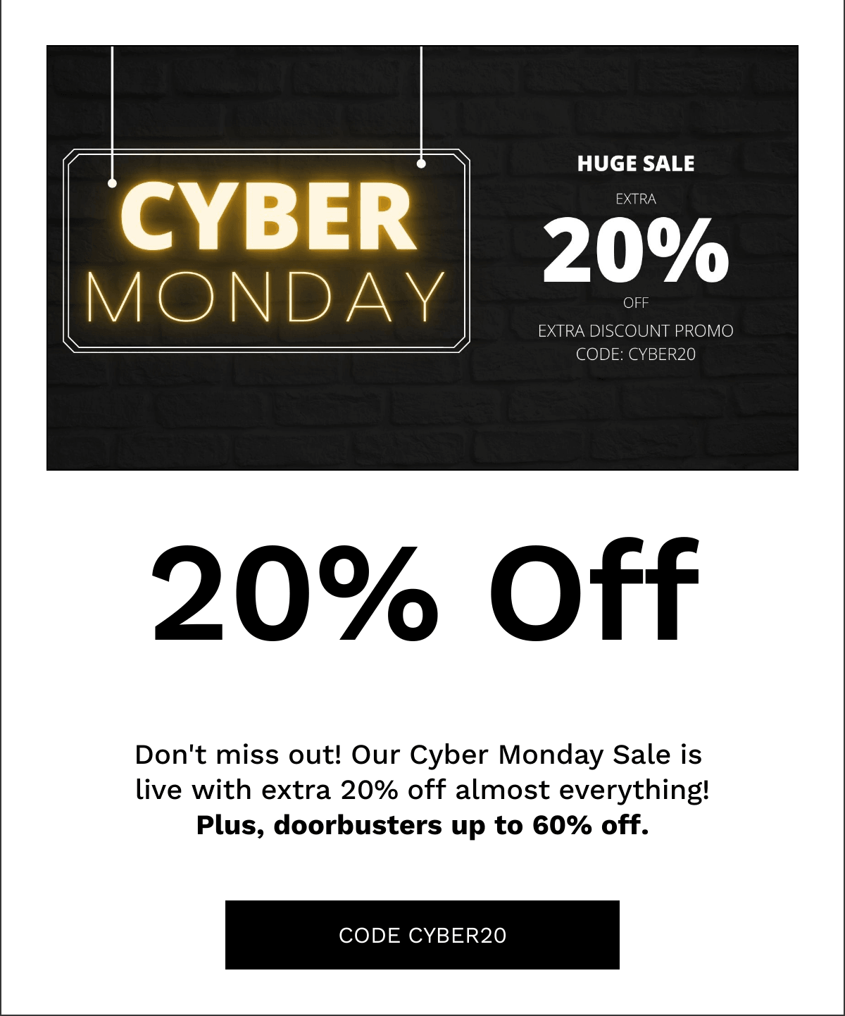  20% Off Dont miss out! Our Cyber Monday Sale is live with extra 20% off almost everything!Plus, doorbusters up to 60% off. CODE CYBER20