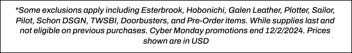  *Some exclusions apply including Esterbrook, Hobonichi, Galen Leather, Plotter, Sailor, Pilot, Schon DSGN, TWSBI, Doorbusters, and Pre-Order items. While supplies last and not eligible on previous purchases. Cyber Monday promotions end 12/2/2024. Prices shown are in USD