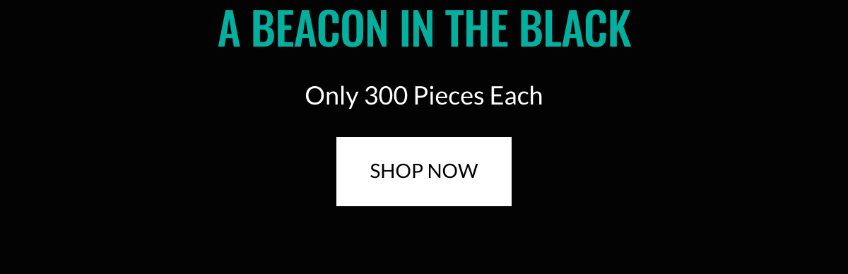  A BEACON IN THE BLACK Only 300 Pieces Each SHOP NOW