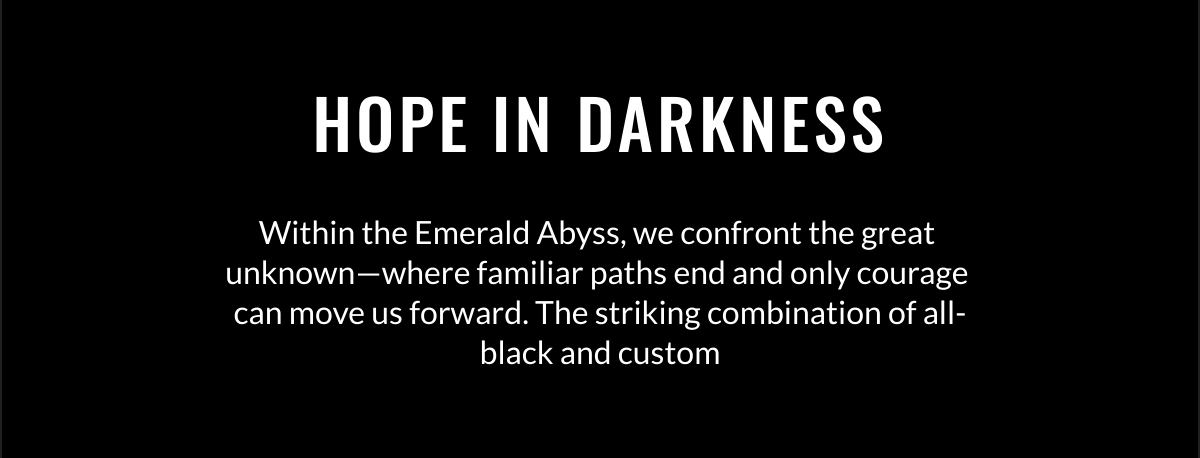  HOPE IN DARKNESS Within the Emerald Abyss, we confront the great unknown—where familiar paths end and only courage can move us forward. The striking combination of all-black and custom