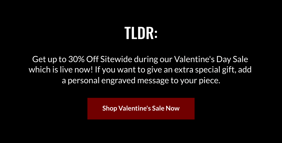  TLDR: Get up to 30% Off Sitewide during our  Valentines Day Sale which is live now! If you want to give an extra special gift, add a personal engraved message to your piece. Shop Valentines Sale Now