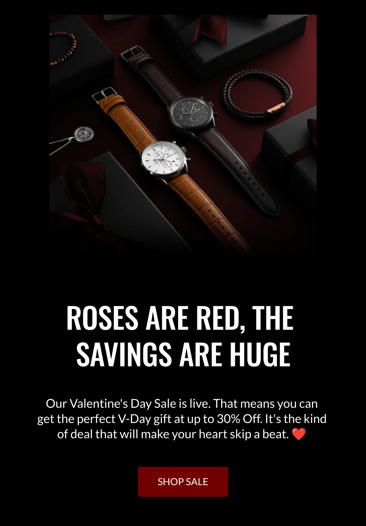  ROSES ARE RED, THE SAVINGS ARE HUGE Our Valentines Day Sale is live. That means you can get the perfect V-Day gift at up to 30% Off. Its the kind of deal that will make your heart skip a beat. ❤️  SHOP SALE