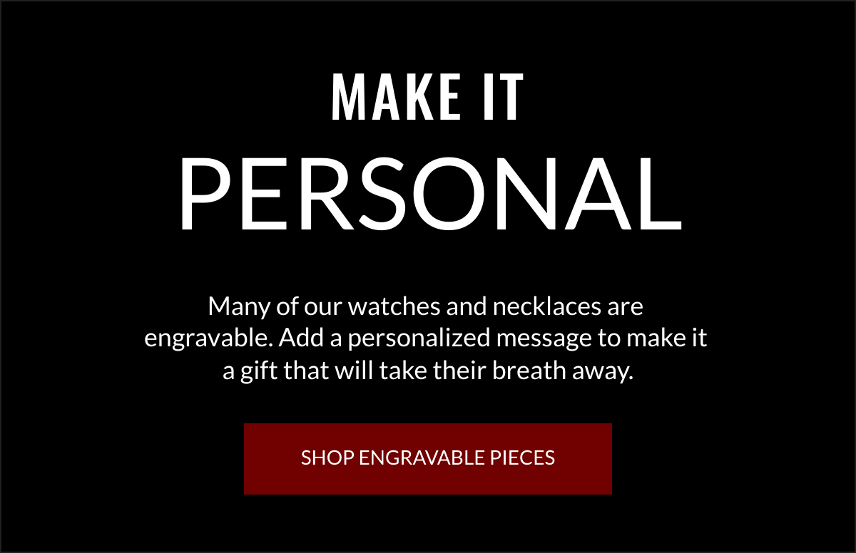  MAKE IT PERSONAL Many of our watches and necklaces are engravable. Add a personalized message to make it a gift that will take their breath away. SHOP ENGRAVABLE PIECES