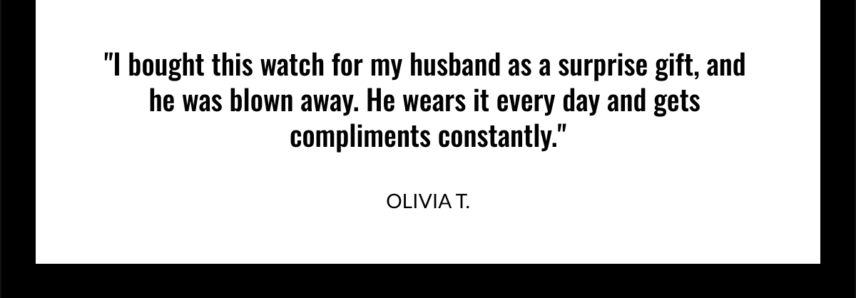  I bought this watch for my husband as a surprise gift, and he was blown away. He wears it every day and gets compliments constantly. OLIVIA T.