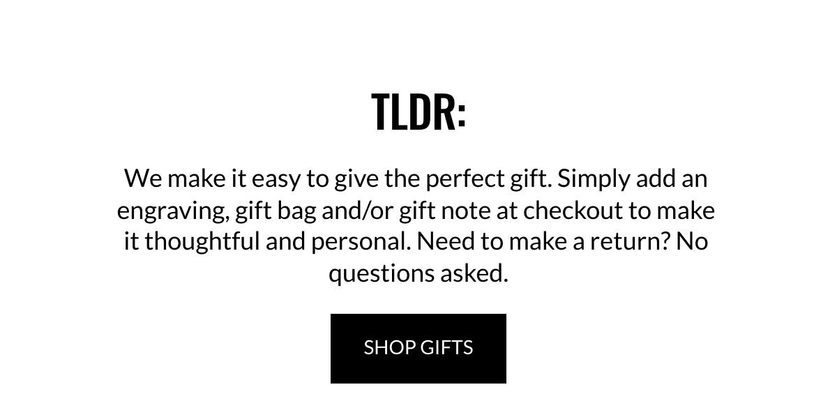  TLDR: We make it easy to give the perfect gift. Simply add an engraving, gift bag and/or gift note at checkout to make it thoughtful and personal. Need to make a return? No questions asked. SHOP GIFTS