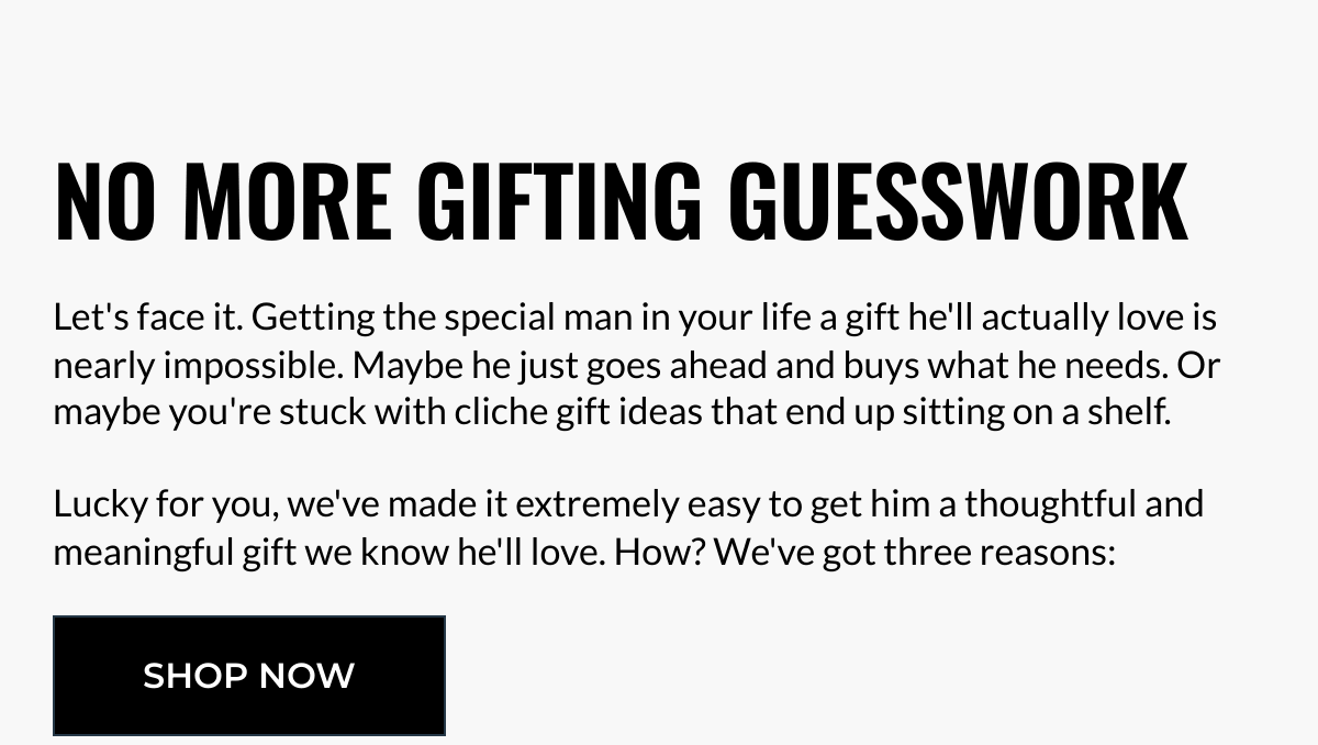  NO MORE GIFTING GUESSWORK Lets face it. Getting the special man in your life a gift hell actually love is nearly impossible. Maybe he just goes ahead and buys what he needs. Or maybe youre stuck with cliche gift ideas that end up sitting on a shelf. ﻿Lucky for you, weve made it extremely easy to get him a thoughtful and meaningful gift we know hell love. How? Weve got three reasons: SHOP NOW