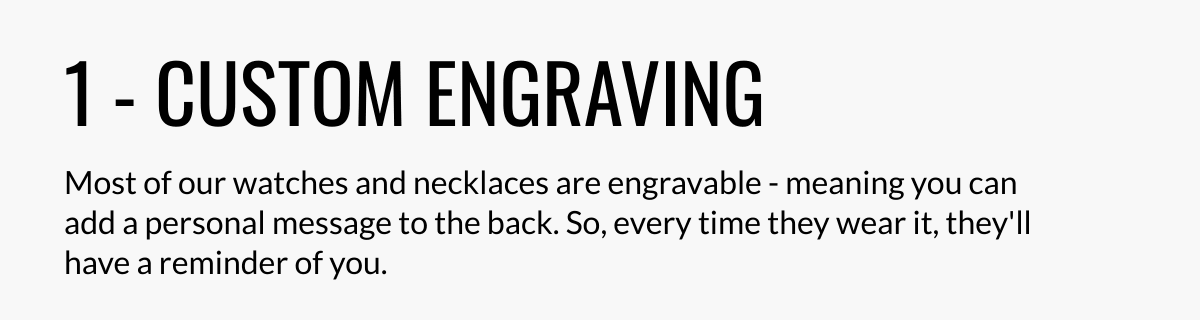  1 - CUSTOM ENGRAVING Most of our watches and necklaces are engravable - meaning you can add a personal message to the back. So, every time they wear it, theyll have a reminder of you.