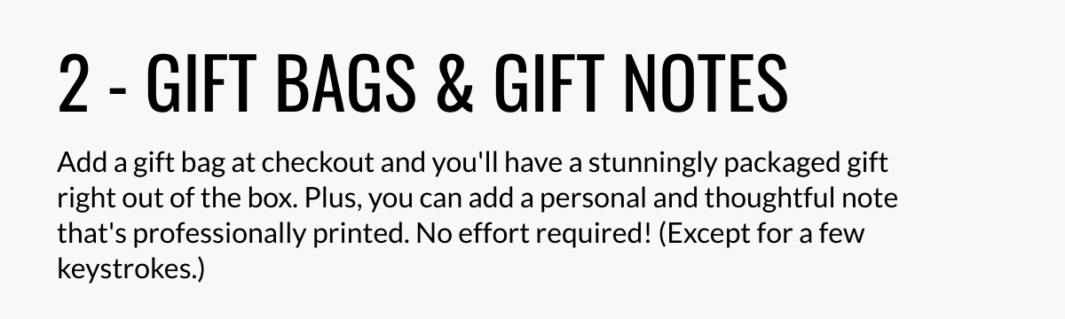  2 - GIFT BAGS amp; GIFT NOTES Add a gift bag at checkout and youll have a stunningly packaged gift right out of the box. Plus, you can add a personal and thoughtful note thats professionally printed. No effort required! (Except for a few keystrokes.)