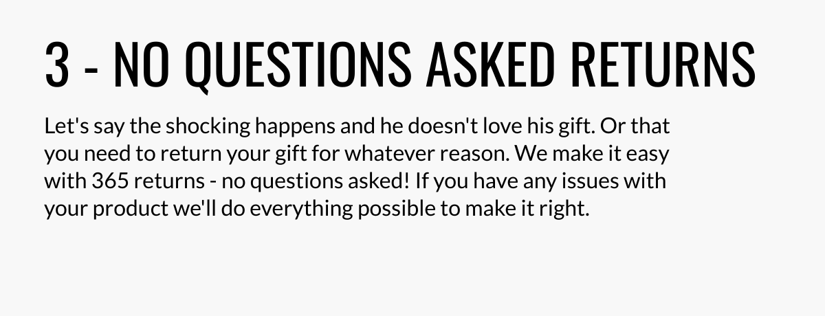  3 - NO QUESTIONS ASKED RETURNS Lets say the shocking happens and he doesnt love his gift. Or that you need to return your gift for whatever reason. We make it easy with 365 returns - no questions asked! If you have any issues with your product well do everything possible to make it right.