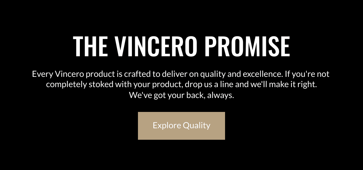  THE VINCERO PROMISE Every Vincero product is crafted to deliver on quality and excellence. If youre not completely stoked with your product, drop us a line and well make it right.Weve got your back, always. Explore Quality